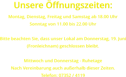 Unsere ffnungszeiten: Montag, Dienstag, Freitag und Samstag ab 18.00 Uhr Sonntag von 11.00 bis 22.00 Uhr  Bitte beachten Sie, dass unser Lokal am Donnerstag, 19. Juni (Fronleichnam) geschlossen bleibt.  Mittwoch und Donnerstag - Ruhetage Nach Vereinbarung auch auerhalb dieser Zeiten. Telefon: 07352 / 4119