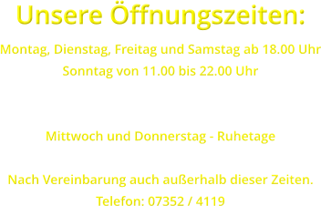 Unsere ffnungszeiten: Montag, Dienstag, Freitag und Samstag ab 18.00 Uhr Sonntag von 11.00 bis 22.00 Uhr   Mittwoch und Donnerstag - Ruhetage  Nach Vereinbarung auch auerhalb dieser Zeiten. Telefon: 07352 / 4119