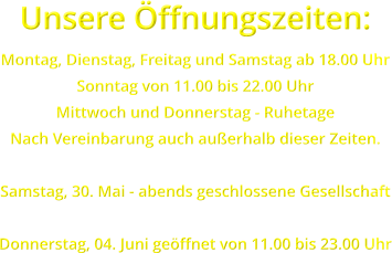 Unsere �ffnungszeiten: Montag, Dienstag, Freitag und Samstag ab 18.00 Uhr Sonntag von 11.00 bis 22.00 Uhr Mittwoch und Donnerstag - Ruhetage Nach Vereinbarung auch au�erhalb dieser Zeiten.  Samstag, 30. Mai - abends geschlossene Gesellschaft  Donnerstag, 04. Juni ge�ffnet von 11.00 bis 23.00 Uhr