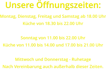 Unsere �ffnungszeiten: Montag, Dienstag, Freitag und Samstag ab 18.00 Uhr K�che von 18.30 bis 22.00 Uhr  Sonntag von 11.00 bis 22.00 Uhr K�che von 11.00 bis 14.00 und 17.00 bis 21.00 Uhr  Mittwoch und Donnerstag - Ruhetage Nach Vereinbarung auch au�erhalb dieser Zeiten.